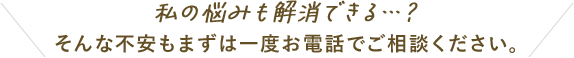 私の悩みも解消できる…?そんな不安もまずは一度お電話でご相談ください。